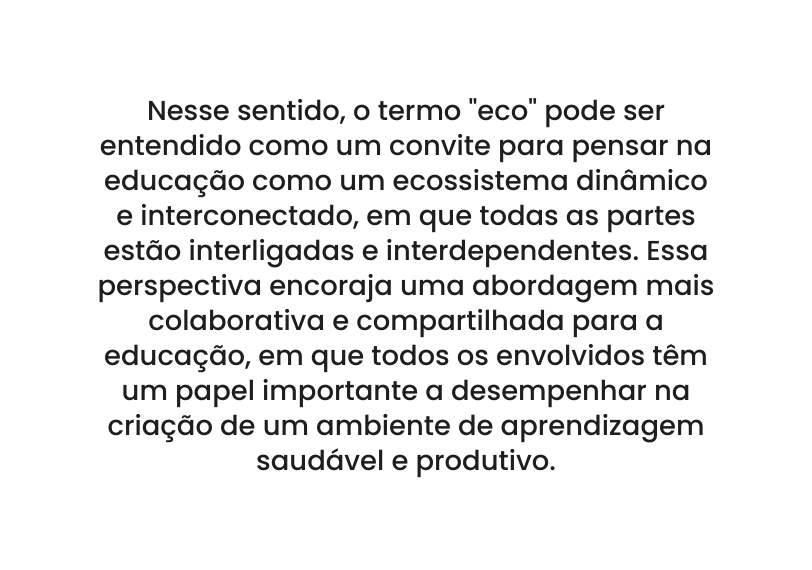 Nesse sentido o termo eco pode ser entendido como um convite para pensar na educação como um ecossistema dinâmico e interconectado em que todas as partes estão interligadas e interdependentes Essa perspectiva encoraja uma abordagem mais colaborativa e compartilhada para a educação em que todos os envolvidos têm um papel importante a desempenhar na criação de um ambiente de aprendizagem saudável e produtivo